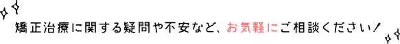 矯正治療に関する疑問や不安など、お気軽にご相談ください！