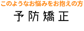 このようなお悩みをお抱えの方 予防矯正 Preventive orthodontics