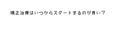 矯正治療はいつからスタートするのが良い？